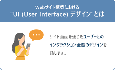 Webサイト構築における “UI (User Interface) デザイン”とは、サイト画面を通じたユーザーとのインタラクション全般のデザインを指します。